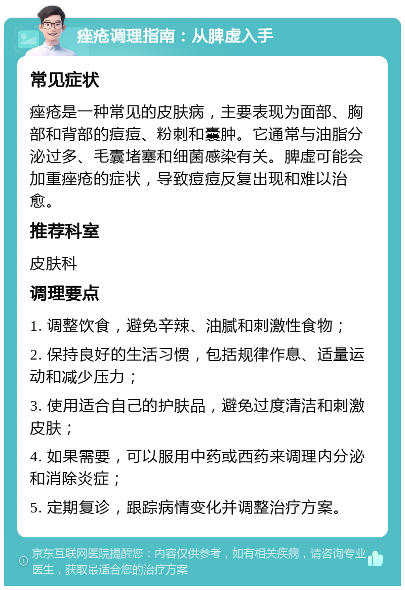 痤疮调理指南：从脾虚入手 常见症状 痤疮是一种常见的皮肤病，主要表现为面部、胸部和背部的痘痘、粉刺和囊肿。它通常与油脂分泌过多、毛囊堵塞和细菌感染有关。脾虚可能会加重痤疮的症状，导致痘痘反复出现和难以治愈。 推荐科室 皮肤科 调理要点 1. 调整饮食，避免辛辣、油腻和刺激性食物； 2. 保持良好的生活习惯，包括规律作息、适量运动和减少压力； 3. 使用适合自己的护肤品，避免过度清洁和刺激皮肤； 4. 如果需要，可以服用中药或西药来调理内分泌和消除炎症； 5. 定期复诊，跟踪病情变化并调整治疗方案。