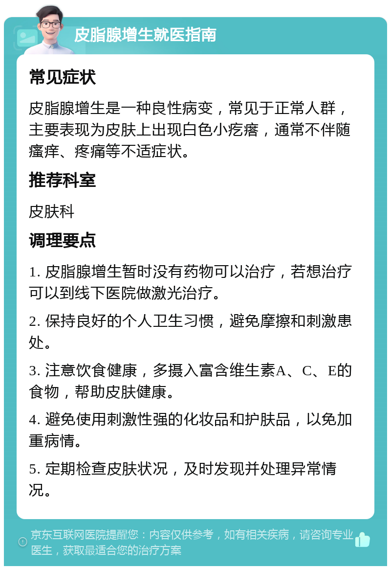 皮脂腺增生就医指南 常见症状 皮脂腺增生是一种良性病变，常见于正常人群，主要表现为皮肤上出现白色小疙瘩，通常不伴随瘙痒、疼痛等不适症状。 推荐科室 皮肤科 调理要点 1. 皮脂腺增生暂时没有药物可以治疗，若想治疗可以到线下医院做激光治疗。 2. 保持良好的个人卫生习惯，避免摩擦和刺激患处。 3. 注意饮食健康，多摄入富含维生素A、C、E的食物，帮助皮肤健康。 4. 避免使用刺激性强的化妆品和护肤品，以免加重病情。 5. 定期检查皮肤状况，及时发现并处理异常情况。