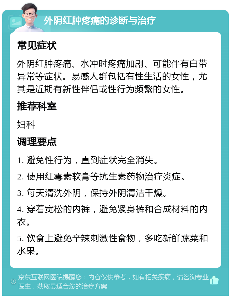 外阴红肿疼痛的诊断与治疗 常见症状 外阴红肿疼痛、水冲时疼痛加剧、可能伴有白带异常等症状。易感人群包括有性生活的女性，尤其是近期有新性伴侣或性行为频繁的女性。 推荐科室 妇科 调理要点 1. 避免性行为，直到症状完全消失。 2. 使用红霉素软膏等抗生素药物治疗炎症。 3. 每天清洗外阴，保持外阴清洁干燥。 4. 穿着宽松的内裤，避免紧身裤和合成材料的内衣。 5. 饮食上避免辛辣刺激性食物，多吃新鲜蔬菜和水果。