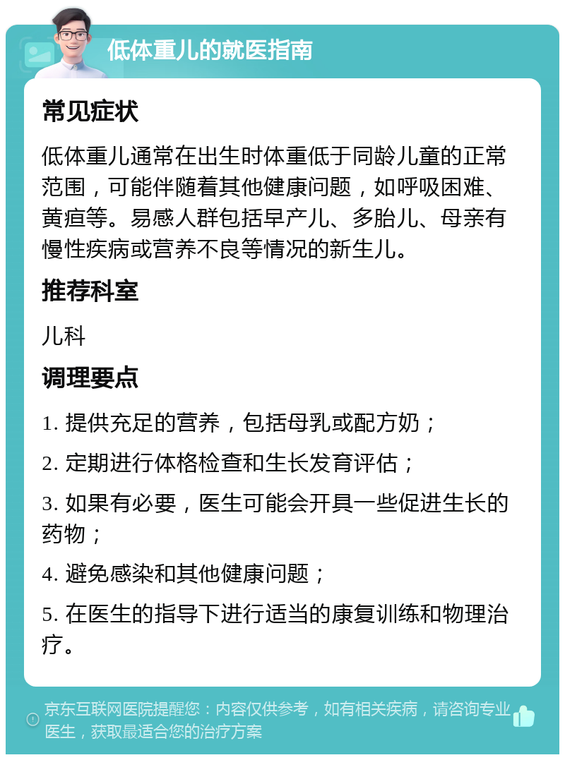 低体重儿的就医指南 常见症状 低体重儿通常在出生时体重低于同龄儿童的正常范围，可能伴随着其他健康问题，如呼吸困难、黄疸等。易感人群包括早产儿、多胎儿、母亲有慢性疾病或营养不良等情况的新生儿。 推荐科室 儿科 调理要点 1. 提供充足的营养，包括母乳或配方奶； 2. 定期进行体格检查和生长发育评估； 3. 如果有必要，医生可能会开具一些促进生长的药物； 4. 避免感染和其他健康问题； 5. 在医生的指导下进行适当的康复训练和物理治疗。