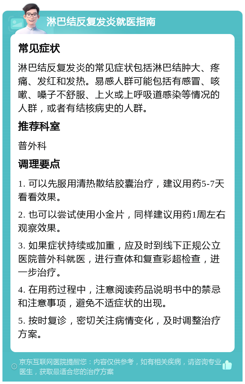 淋巴结反复发炎就医指南 常见症状 淋巴结反复发炎的常见症状包括淋巴结肿大、疼痛、发红和发热。易感人群可能包括有感冒、咳嗽、嗓子不舒服、上火或上呼吸道感染等情况的人群，或者有结核病史的人群。 推荐科室 普外科 调理要点 1. 可以先服用清热散结胶囊治疗，建议用药5-7天看看效果。 2. 也可以尝试使用小金片，同样建议用药1周左右观察效果。 3. 如果症状持续或加重，应及时到线下正规公立医院普外科就医，进行查体和复查彩超检查，进一步治疗。 4. 在用药过程中，注意阅读药品说明书中的禁忌和注意事项，避免不适症状的出现。 5. 按时复诊，密切关注病情变化，及时调整治疗方案。