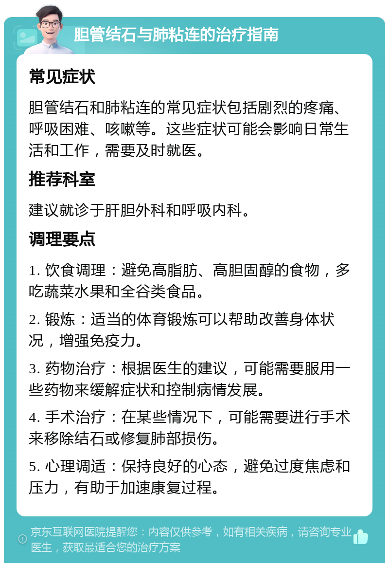 胆管结石与肺粘连的治疗指南 常见症状 胆管结石和肺粘连的常见症状包括剧烈的疼痛、呼吸困难、咳嗽等。这些症状可能会影响日常生活和工作，需要及时就医。 推荐科室 建议就诊于肝胆外科和呼吸内科。 调理要点 1. 饮食调理：避免高脂肪、高胆固醇的食物，多吃蔬菜水果和全谷类食品。 2. 锻炼：适当的体育锻炼可以帮助改善身体状况，增强免疫力。 3. 药物治疗：根据医生的建议，可能需要服用一些药物来缓解症状和控制病情发展。 4. 手术治疗：在某些情况下，可能需要进行手术来移除结石或修复肺部损伤。 5. 心理调适：保持良好的心态，避免过度焦虑和压力，有助于加速康复过程。