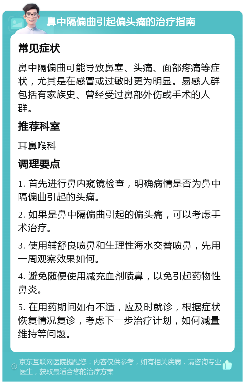 鼻中隔偏曲引起偏头痛的治疗指南 常见症状 鼻中隔偏曲可能导致鼻塞、头痛、面部疼痛等症状，尤其是在感冒或过敏时更为明显。易感人群包括有家族史、曾经受过鼻部外伤或手术的人群。 推荐科室 耳鼻喉科 调理要点 1. 首先进行鼻内窥镜检查，明确病情是否为鼻中隔偏曲引起的头痛。 2. 如果是鼻中隔偏曲引起的偏头痛，可以考虑手术治疗。 3. 使用辅舒良喷鼻和生理性海水交替喷鼻，先用一周观察效果如何。 4. 避免随便使用减充血剂喷鼻，以免引起药物性鼻炎。 5. 在用药期间如有不适，应及时就诊，根据症状恢复情况复诊，考虑下一步治疗计划，如何减量维持等问题。