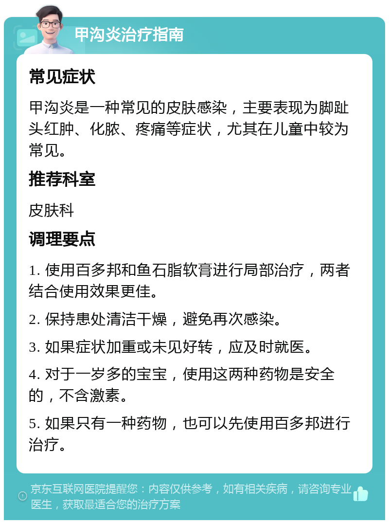 甲沟炎治疗指南 常见症状 甲沟炎是一种常见的皮肤感染，主要表现为脚趾头红肿、化脓、疼痛等症状，尤其在儿童中较为常见。 推荐科室 皮肤科 调理要点 1. 使用百多邦和鱼石脂软膏进行局部治疗，两者结合使用效果更佳。 2. 保持患处清洁干燥，避免再次感染。 3. 如果症状加重或未见好转，应及时就医。 4. 对于一岁多的宝宝，使用这两种药物是安全的，不含激素。 5. 如果只有一种药物，也可以先使用百多邦进行治疗。