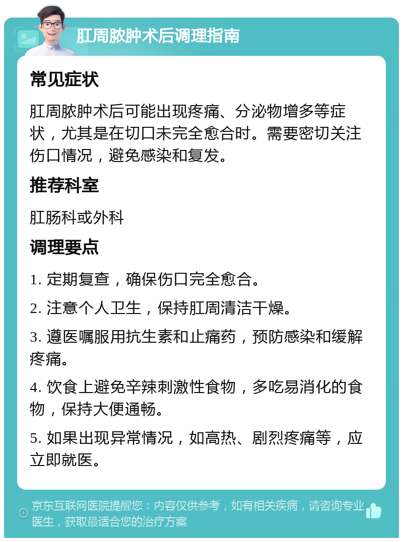 肛周脓肿术后调理指南 常见症状 肛周脓肿术后可能出现疼痛、分泌物增多等症状，尤其是在切口未完全愈合时。需要密切关注伤口情况，避免感染和复发。 推荐科室 肛肠科或外科 调理要点 1. 定期复查，确保伤口完全愈合。 2. 注意个人卫生，保持肛周清洁干燥。 3. 遵医嘱服用抗生素和止痛药，预防感染和缓解疼痛。 4. 饮食上避免辛辣刺激性食物，多吃易消化的食物，保持大便通畅。 5. 如果出现异常情况，如高热、剧烈疼痛等，应立即就医。