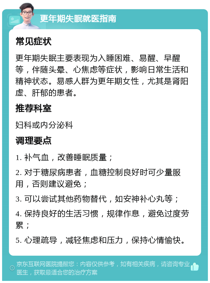 更年期失眠就医指南 常见症状 更年期失眠主要表现为入睡困难、易醒、早醒等，伴随头晕、心焦虑等症状，影响日常生活和精神状态。易感人群为更年期女性，尤其是肾阳虚、肝郁的患者。 推荐科室 妇科或内分泌科 调理要点 1. 补气血，改善睡眠质量； 2. 对于糖尿病患者，血糖控制良好时可少量服用，否则建议避免； 3. 可以尝试其他药物替代，如安神补心丸等； 4. 保持良好的生活习惯，规律作息，避免过度劳累； 5. 心理疏导，减轻焦虑和压力，保持心情愉快。