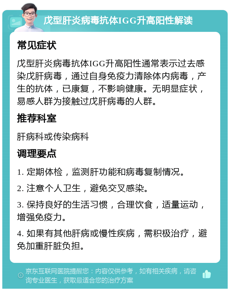 戊型肝炎病毒抗体IGG升高阳性解读 常见症状 戊型肝炎病毒抗体IGG升高阳性通常表示过去感染戊肝病毒，通过自身免疫力清除体内病毒，产生的抗体，已康复，不影响健康。无明显症状，易感人群为接触过戊肝病毒的人群。 推荐科室 肝病科或传染病科 调理要点 1. 定期体检，监测肝功能和病毒复制情况。 2. 注意个人卫生，避免交叉感染。 3. 保持良好的生活习惯，合理饮食，适量运动，增强免疫力。 4. 如果有其他肝病或慢性疾病，需积极治疗，避免加重肝脏负担。