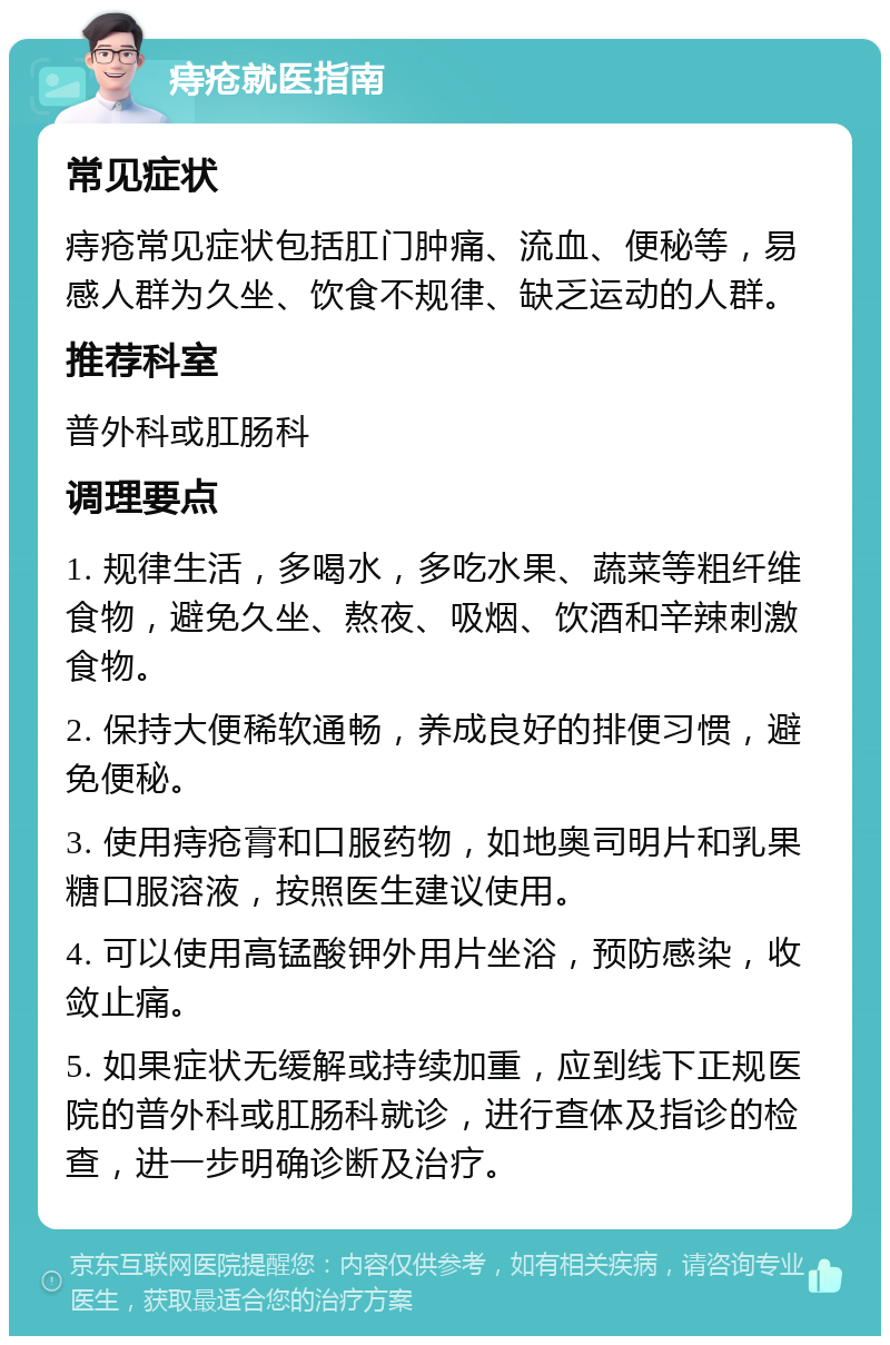 痔疮就医指南 常见症状 痔疮常见症状包括肛门肿痛、流血、便秘等，易感人群为久坐、饮食不规律、缺乏运动的人群。 推荐科室 普外科或肛肠科 调理要点 1. 规律生活，多喝水，多吃水果、蔬菜等粗纤维食物，避免久坐、熬夜、吸烟、饮酒和辛辣刺激食物。 2. 保持大便稀软通畅，养成良好的排便习惯，避免便秘。 3. 使用痔疮膏和口服药物，如地奥司明片和乳果糖口服溶液，按照医生建议使用。 4. 可以使用高锰酸钾外用片坐浴，预防感染，收敛止痛。 5. 如果症状无缓解或持续加重，应到线下正规医院的普外科或肛肠科就诊，进行查体及指诊的检查，进一步明确诊断及治疗。