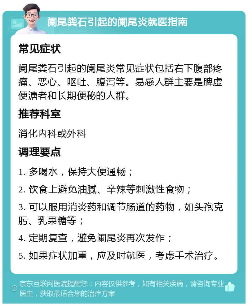 阑尾粪石引起的阑尾炎就医指南 常见症状 阑尾粪石引起的阑尾炎常见症状包括右下腹部疼痛、恶心、呕吐、腹泻等。易感人群主要是脾虚便溏者和长期便秘的人群。 推荐科室 消化内科或外科 调理要点 1. 多喝水，保持大便通畅； 2. 饮食上避免油腻、辛辣等刺激性食物； 3. 可以服用消炎药和调节肠道的药物，如头孢克肟、乳果糖等； 4. 定期复查，避免阑尾炎再次发作； 5. 如果症状加重，应及时就医，考虑手术治疗。