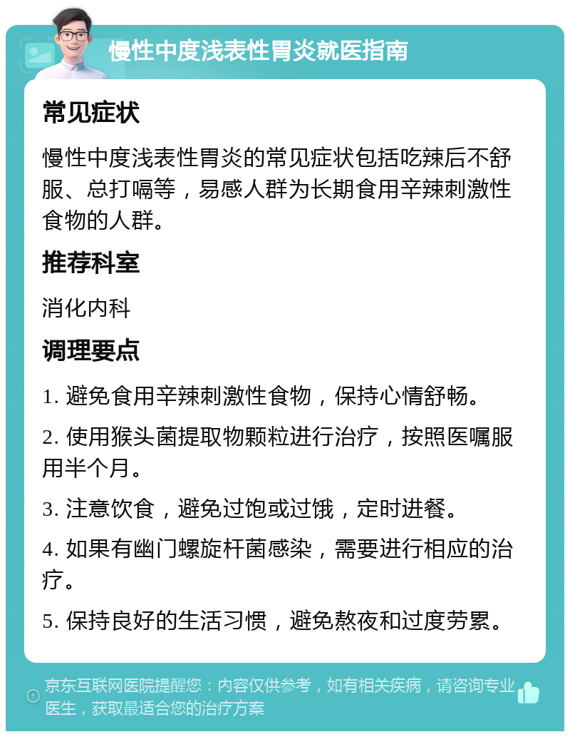 慢性中度浅表性胃炎就医指南 常见症状 慢性中度浅表性胃炎的常见症状包括吃辣后不舒服、总打嗝等，易感人群为长期食用辛辣刺激性食物的人群。 推荐科室 消化内科 调理要点 1. 避免食用辛辣刺激性食物，保持心情舒畅。 2. 使用猴头菌提取物颗粒进行治疗，按照医嘱服用半个月。 3. 注意饮食，避免过饱或过饿，定时进餐。 4. 如果有幽门螺旋杆菌感染，需要进行相应的治疗。 5. 保持良好的生活习惯，避免熬夜和过度劳累。