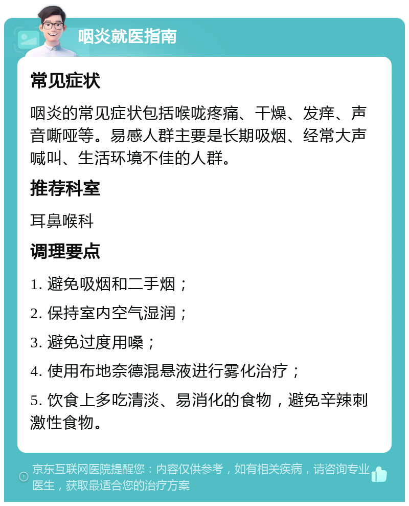 咽炎就医指南 常见症状 咽炎的常见症状包括喉咙疼痛、干燥、发痒、声音嘶哑等。易感人群主要是长期吸烟、经常大声喊叫、生活环境不佳的人群。 推荐科室 耳鼻喉科 调理要点 1. 避免吸烟和二手烟； 2. 保持室内空气湿润； 3. 避免过度用嗓； 4. 使用布地奈德混悬液进行雾化治疗； 5. 饮食上多吃清淡、易消化的食物，避免辛辣刺激性食物。