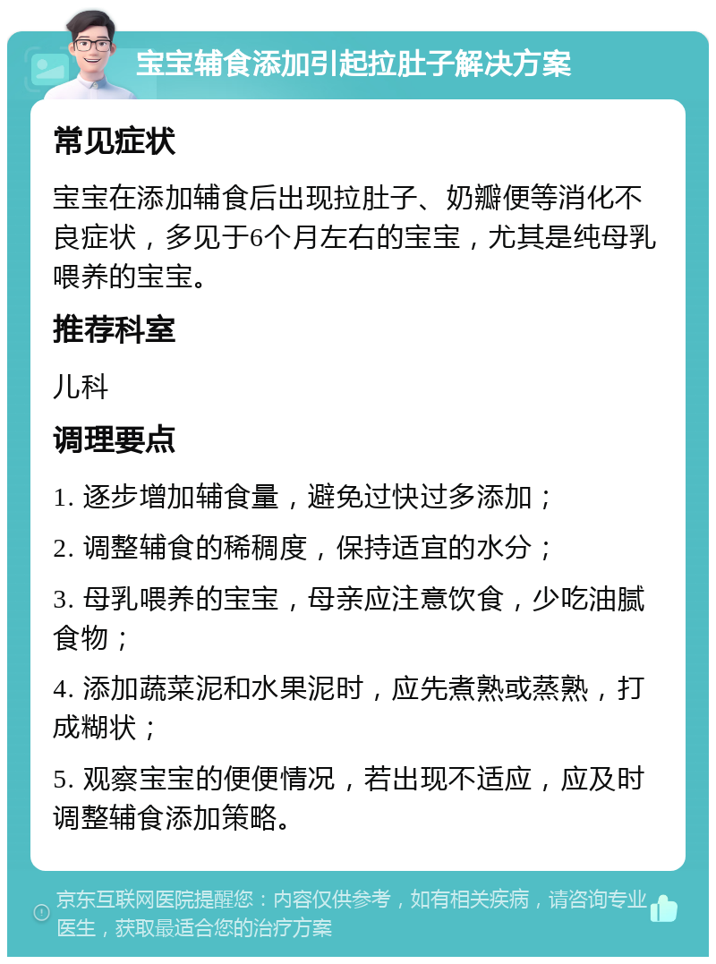 宝宝辅食添加引起拉肚子解决方案 常见症状 宝宝在添加辅食后出现拉肚子、奶瓣便等消化不良症状，多见于6个月左右的宝宝，尤其是纯母乳喂养的宝宝。 推荐科室 儿科 调理要点 1. 逐步增加辅食量，避免过快过多添加； 2. 调整辅食的稀稠度，保持适宜的水分； 3. 母乳喂养的宝宝，母亲应注意饮食，少吃油腻食物； 4. 添加蔬菜泥和水果泥时，应先煮熟或蒸熟，打成糊状； 5. 观察宝宝的便便情况，若出现不适应，应及时调整辅食添加策略。