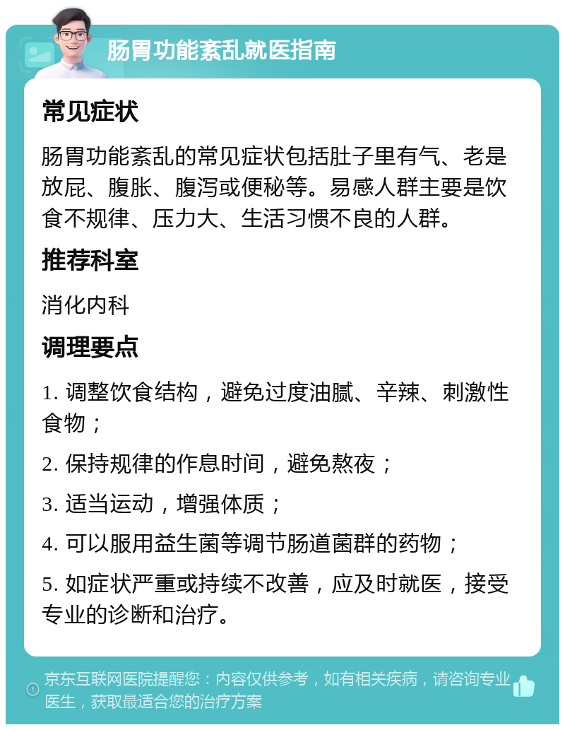 肠胃功能紊乱就医指南 常见症状 肠胃功能紊乱的常见症状包括肚子里有气、老是放屁、腹胀、腹泻或便秘等。易感人群主要是饮食不规律、压力大、生活习惯不良的人群。 推荐科室 消化内科 调理要点 1. 调整饮食结构，避免过度油腻、辛辣、刺激性食物； 2. 保持规律的作息时间，避免熬夜； 3. 适当运动，增强体质； 4. 可以服用益生菌等调节肠道菌群的药物； 5. 如症状严重或持续不改善，应及时就医，接受专业的诊断和治疗。