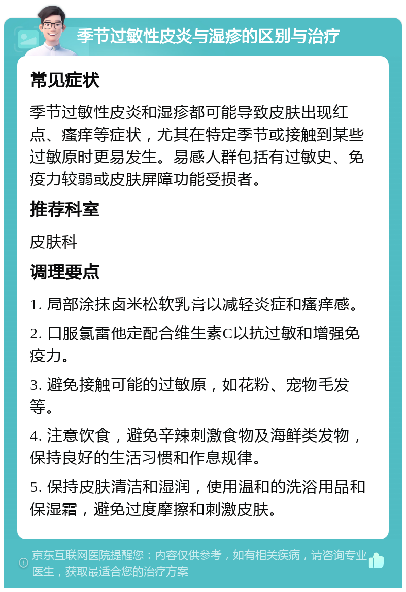 季节过敏性皮炎与湿疹的区别与治疗 常见症状 季节过敏性皮炎和湿疹都可能导致皮肤出现红点、瘙痒等症状，尤其在特定季节或接触到某些过敏原时更易发生。易感人群包括有过敏史、免疫力较弱或皮肤屏障功能受损者。 推荐科室 皮肤科 调理要点 1. 局部涂抹卤米松软乳膏以减轻炎症和瘙痒感。 2. 口服氯雷他定配合维生素C以抗过敏和增强免疫力。 3. 避免接触可能的过敏原，如花粉、宠物毛发等。 4. 注意饮食，避免辛辣刺激食物及海鲜类发物，保持良好的生活习惯和作息规律。 5. 保持皮肤清洁和湿润，使用温和的洗浴用品和保湿霜，避免过度摩擦和刺激皮肤。