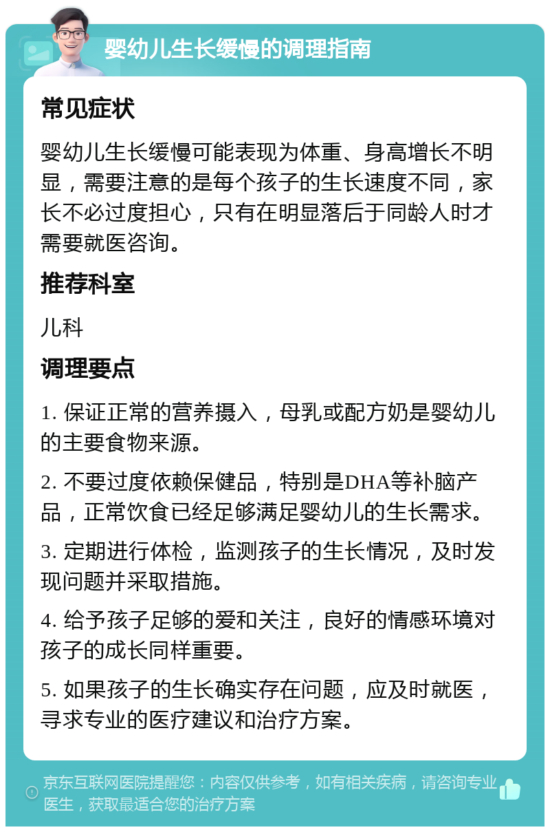 婴幼儿生长缓慢的调理指南 常见症状 婴幼儿生长缓慢可能表现为体重、身高增长不明显，需要注意的是每个孩子的生长速度不同，家长不必过度担心，只有在明显落后于同龄人时才需要就医咨询。 推荐科室 儿科 调理要点 1. 保证正常的营养摄入，母乳或配方奶是婴幼儿的主要食物来源。 2. 不要过度依赖保健品，特别是DHA等补脑产品，正常饮食已经足够满足婴幼儿的生长需求。 3. 定期进行体检，监测孩子的生长情况，及时发现问题并采取措施。 4. 给予孩子足够的爱和关注，良好的情感环境对孩子的成长同样重要。 5. 如果孩子的生长确实存在问题，应及时就医，寻求专业的医疗建议和治疗方案。