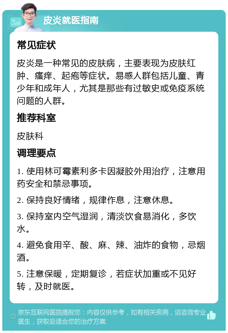 皮炎就医指南 常见症状 皮炎是一种常见的皮肤病，主要表现为皮肤红肿、瘙痒、起疱等症状。易感人群包括儿童、青少年和成年人，尤其是那些有过敏史或免疫系统问题的人群。 推荐科室 皮肤科 调理要点 1. 使用林可霉素利多卡因凝胶外用治疗，注意用药安全和禁忌事项。 2. 保持良好情绪，规律作息，注意休息。 3. 保持室内空气湿润，清淡饮食易消化，多饮水。 4. 避免食用辛、酸、麻、辣、油炸的食物，忌烟酒。 5. 注意保暖，定期复诊，若症状加重或不见好转，及时就医。