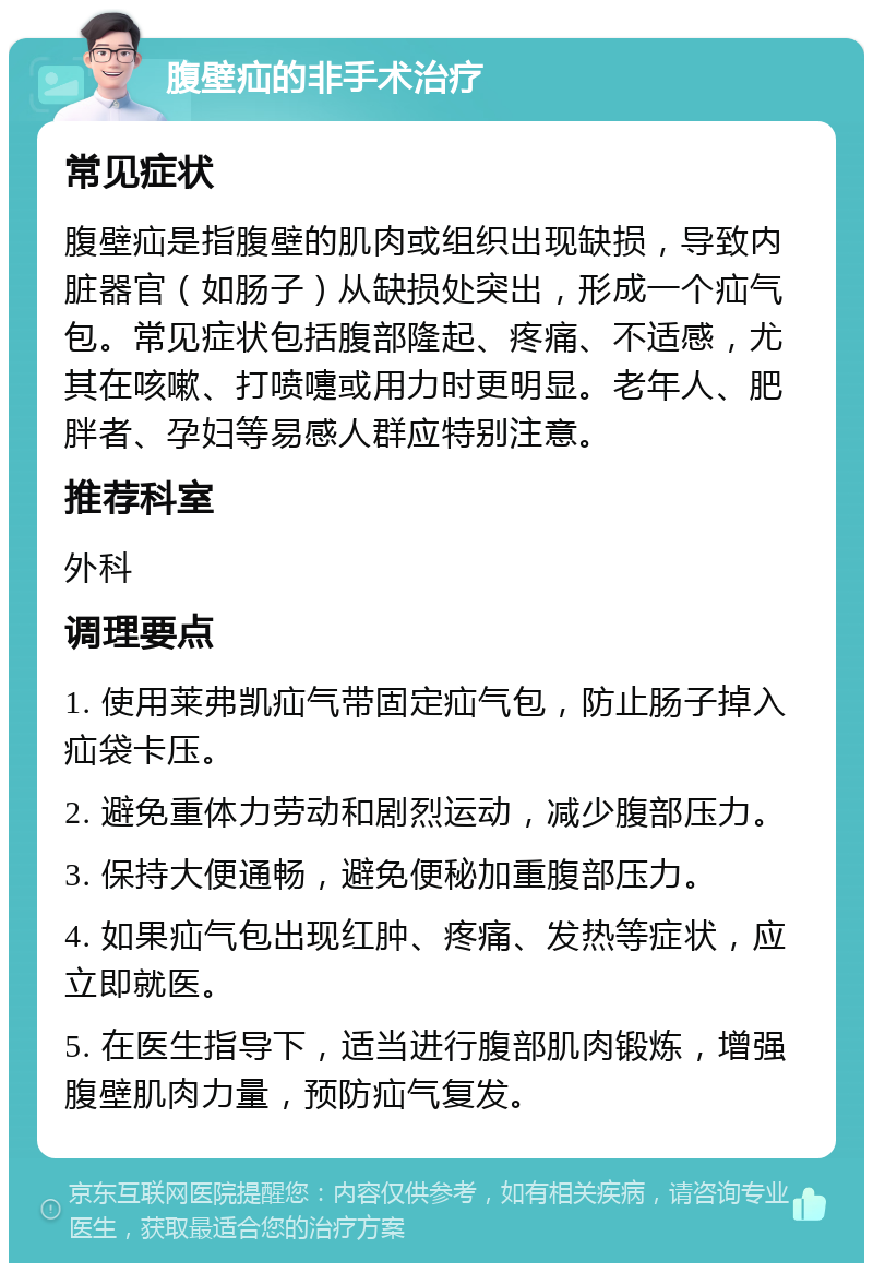 腹壁疝的非手术治疗 常见症状 腹壁疝是指腹壁的肌肉或组织出现缺损，导致内脏器官（如肠子）从缺损处突出，形成一个疝气包。常见症状包括腹部隆起、疼痛、不适感，尤其在咳嗽、打喷嚏或用力时更明显。老年人、肥胖者、孕妇等易感人群应特别注意。 推荐科室 外科 调理要点 1. 使用莱弗凯疝气带固定疝气包，防止肠子掉入疝袋卡压。 2. 避免重体力劳动和剧烈运动，减少腹部压力。 3. 保持大便通畅，避免便秘加重腹部压力。 4. 如果疝气包出现红肿、疼痛、发热等症状，应立即就医。 5. 在医生指导下，适当进行腹部肌肉锻炼，增强腹壁肌肉力量，预防疝气复发。