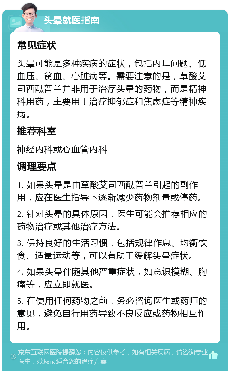 头晕就医指南 常见症状 头晕可能是多种疾病的症状，包括内耳问题、低血压、贫血、心脏病等。需要注意的是，草酸艾司西酞普兰并非用于治疗头晕的药物，而是精神科用药，主要用于治疗抑郁症和焦虑症等精神疾病。 推荐科室 神经内科或心血管内科 调理要点 1. 如果头晕是由草酸艾司西酞普兰引起的副作用，应在医生指导下逐渐减少药物剂量或停药。 2. 针对头晕的具体原因，医生可能会推荐相应的药物治疗或其他治疗方法。 3. 保持良好的生活习惯，包括规律作息、均衡饮食、适量运动等，可以有助于缓解头晕症状。 4. 如果头晕伴随其他严重症状，如意识模糊、胸痛等，应立即就医。 5. 在使用任何药物之前，务必咨询医生或药师的意见，避免自行用药导致不良反应或药物相互作用。