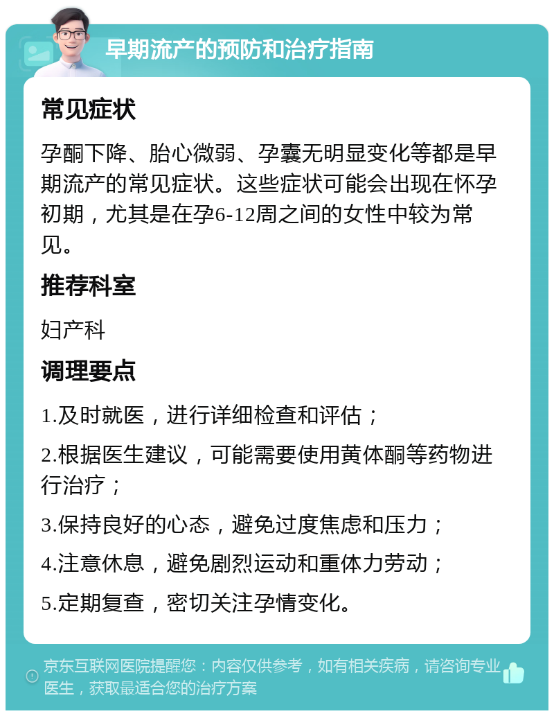 早期流产的预防和治疗指南 常见症状 孕酮下降、胎心微弱、孕囊无明显变化等都是早期流产的常见症状。这些症状可能会出现在怀孕初期，尤其是在孕6-12周之间的女性中较为常见。 推荐科室 妇产科 调理要点 1.及时就医，进行详细检查和评估； 2.根据医生建议，可能需要使用黄体酮等药物进行治疗； 3.保持良好的心态，避免过度焦虑和压力； 4.注意休息，避免剧烈运动和重体力劳动； 5.定期复查，密切关注孕情变化。