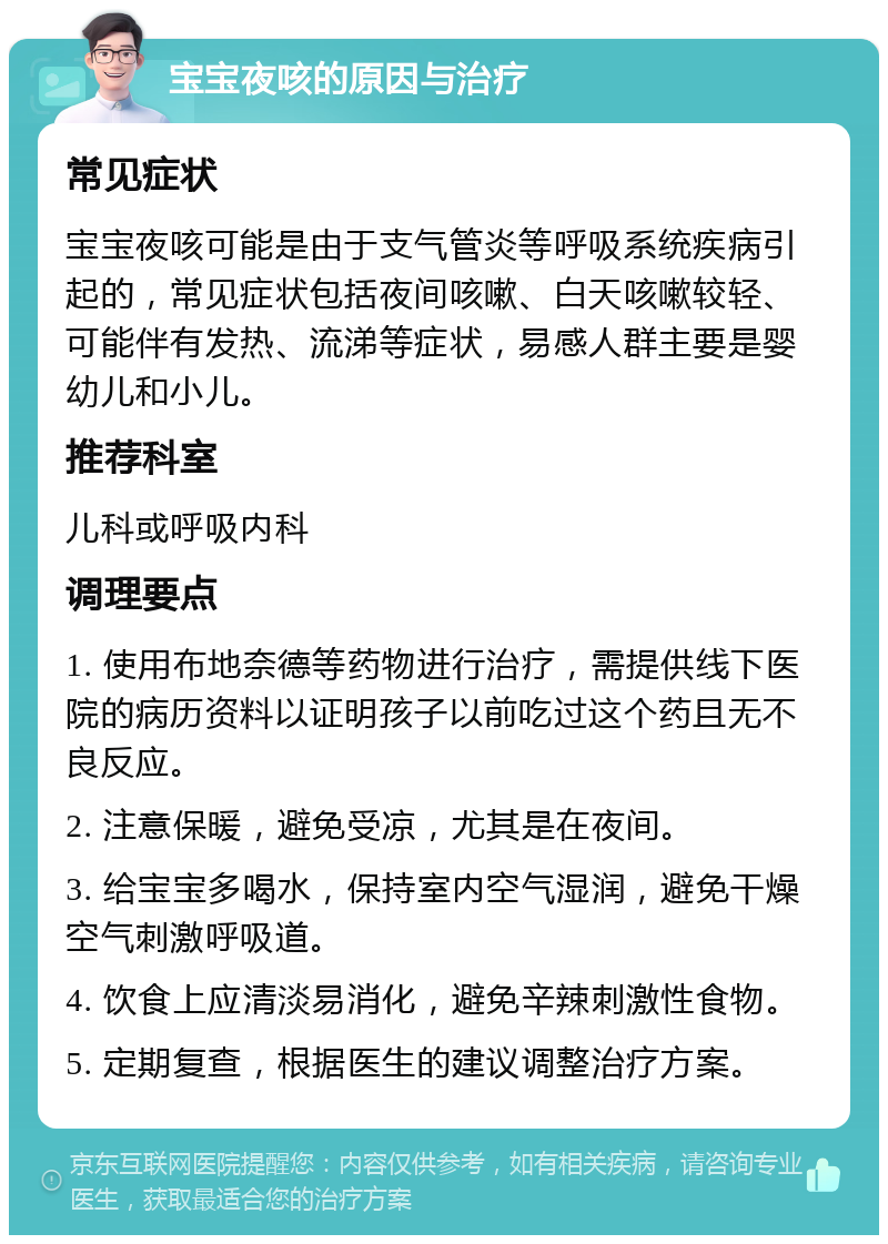 宝宝夜咳的原因与治疗 常见症状 宝宝夜咳可能是由于支气管炎等呼吸系统疾病引起的，常见症状包括夜间咳嗽、白天咳嗽较轻、可能伴有发热、流涕等症状，易感人群主要是婴幼儿和小儿。 推荐科室 儿科或呼吸内科 调理要点 1. 使用布地奈德等药物进行治疗，需提供线下医院的病历资料以证明孩子以前吃过这个药且无不良反应。 2. 注意保暖，避免受凉，尤其是在夜间。 3. 给宝宝多喝水，保持室内空气湿润，避免干燥空气刺激呼吸道。 4. 饮食上应清淡易消化，避免辛辣刺激性食物。 5. 定期复查，根据医生的建议调整治疗方案。