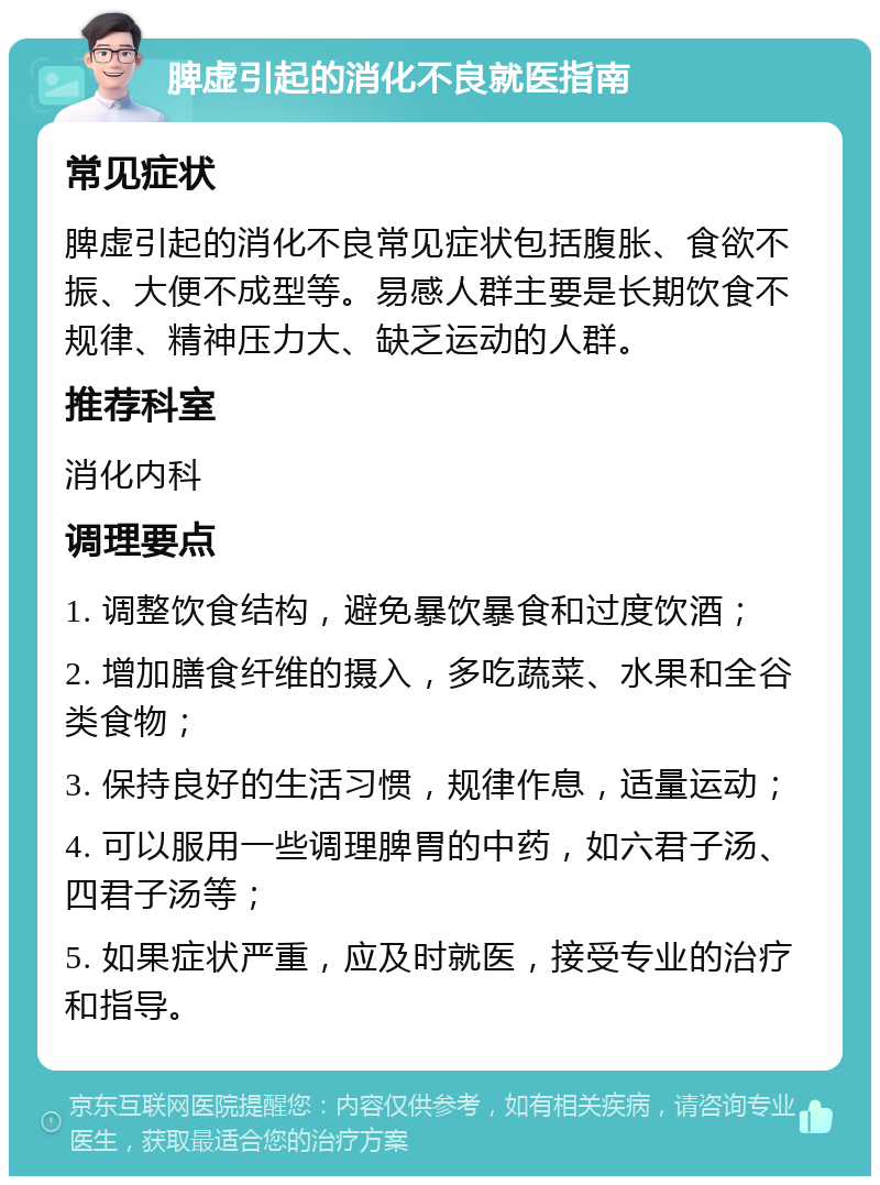 脾虚引起的消化不良就医指南 常见症状 脾虚引起的消化不良常见症状包括腹胀、食欲不振、大便不成型等。易感人群主要是长期饮食不规律、精神压力大、缺乏运动的人群。 推荐科室 消化内科 调理要点 1. 调整饮食结构，避免暴饮暴食和过度饮酒； 2. 增加膳食纤维的摄入，多吃蔬菜、水果和全谷类食物； 3. 保持良好的生活习惯，规律作息，适量运动； 4. 可以服用一些调理脾胃的中药，如六君子汤、四君子汤等； 5. 如果症状严重，应及时就医，接受专业的治疗和指导。