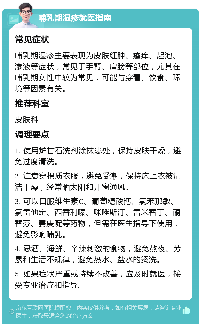 哺乳期湿疹就医指南 常见症状 哺乳期湿疹主要表现为皮肤红肿、瘙痒、起泡、渗液等症状，常见于手臂、肩膀等部位，尤其在哺乳期女性中较为常见，可能与穿着、饮食、环境等因素有关。 推荐科室 皮肤科 调理要点 1. 使用炉甘石洗剂涂抹患处，保持皮肤干燥，避免过度清洗。 2. 注意穿棉质衣服，避免受潮，保持床上衣被清洁干燥，经常晒太阳和开窗通风。 3. 可以口服维生素C、葡萄糖酸钙、氯苯那敏、氯雷他定、西替利嗪、咪唑斯汀、雷米替丁、酮替芬、赛庚啶等药物，但需在医生指导下使用，避免影响哺乳。 4. 忌酒、海鲜、辛辣刺激的食物，避免熬夜、劳累和生活不规律，避免热水、盐水的烫洗。 5. 如果症状严重或持续不改善，应及时就医，接受专业治疗和指导。