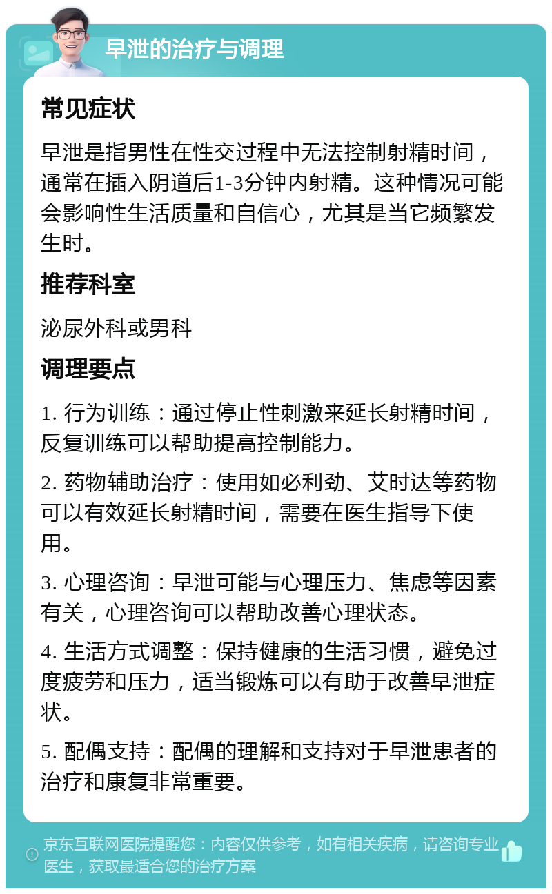 早泄的治疗与调理 常见症状 早泄是指男性在性交过程中无法控制射精时间，通常在插入阴道后1-3分钟内射精。这种情况可能会影响性生活质量和自信心，尤其是当它频繁发生时。 推荐科室 泌尿外科或男科 调理要点 1. 行为训练：通过停止性刺激来延长射精时间，反复训练可以帮助提高控制能力。 2. 药物辅助治疗：使用如必利劲、艾时达等药物可以有效延长射精时间，需要在医生指导下使用。 3. 心理咨询：早泄可能与心理压力、焦虑等因素有关，心理咨询可以帮助改善心理状态。 4. 生活方式调整：保持健康的生活习惯，避免过度疲劳和压力，适当锻炼可以有助于改善早泄症状。 5. 配偶支持：配偶的理解和支持对于早泄患者的治疗和康复非常重要。