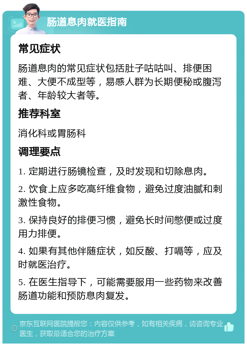 肠道息肉就医指南 常见症状 肠道息肉的常见症状包括肚子咕咕叫、排便困难、大便不成型等，易感人群为长期便秘或腹泻者、年龄较大者等。 推荐科室 消化科或胃肠科 调理要点 1. 定期进行肠镜检查，及时发现和切除息肉。 2. 饮食上应多吃高纤维食物，避免过度油腻和刺激性食物。 3. 保持良好的排便习惯，避免长时间憋便或过度用力排便。 4. 如果有其他伴随症状，如反酸、打嗝等，应及时就医治疗。 5. 在医生指导下，可能需要服用一些药物来改善肠道功能和预防息肉复发。