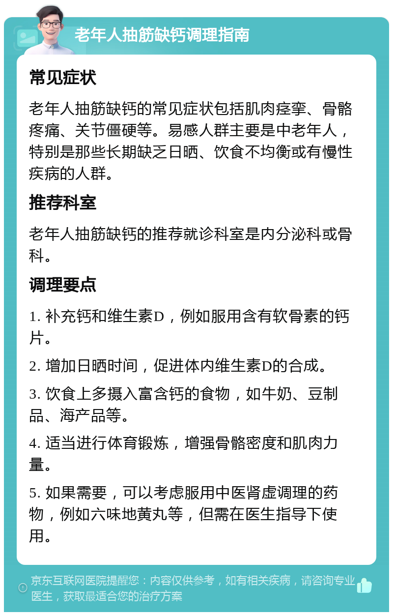 老年人抽筋缺钙调理指南 常见症状 老年人抽筋缺钙的常见症状包括肌肉痉挛、骨骼疼痛、关节僵硬等。易感人群主要是中老年人，特别是那些长期缺乏日晒、饮食不均衡或有慢性疾病的人群。 推荐科室 老年人抽筋缺钙的推荐就诊科室是内分泌科或骨科。 调理要点 1. 补充钙和维生素D，例如服用含有软骨素的钙片。 2. 增加日晒时间，促进体内维生素D的合成。 3. 饮食上多摄入富含钙的食物，如牛奶、豆制品、海产品等。 4. 适当进行体育锻炼，增强骨骼密度和肌肉力量。 5. 如果需要，可以考虑服用中医肾虚调理的药物，例如六味地黄丸等，但需在医生指导下使用。