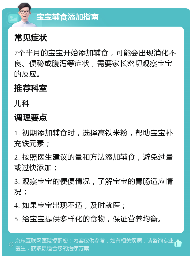 宝宝辅食添加指南 常见症状 7个半月的宝宝开始添加辅食，可能会出现消化不良、便秘或腹泻等症状，需要家长密切观察宝宝的反应。 推荐科室 儿科 调理要点 1. 初期添加辅食时，选择高铁米粉，帮助宝宝补充铁元素； 2. 按照医生建议的量和方法添加辅食，避免过量或过快添加； 3. 观察宝宝的便便情况，了解宝宝的胃肠适应情况； 4. 如果宝宝出现不适，及时就医； 5. 给宝宝提供多样化的食物，保证营养均衡。