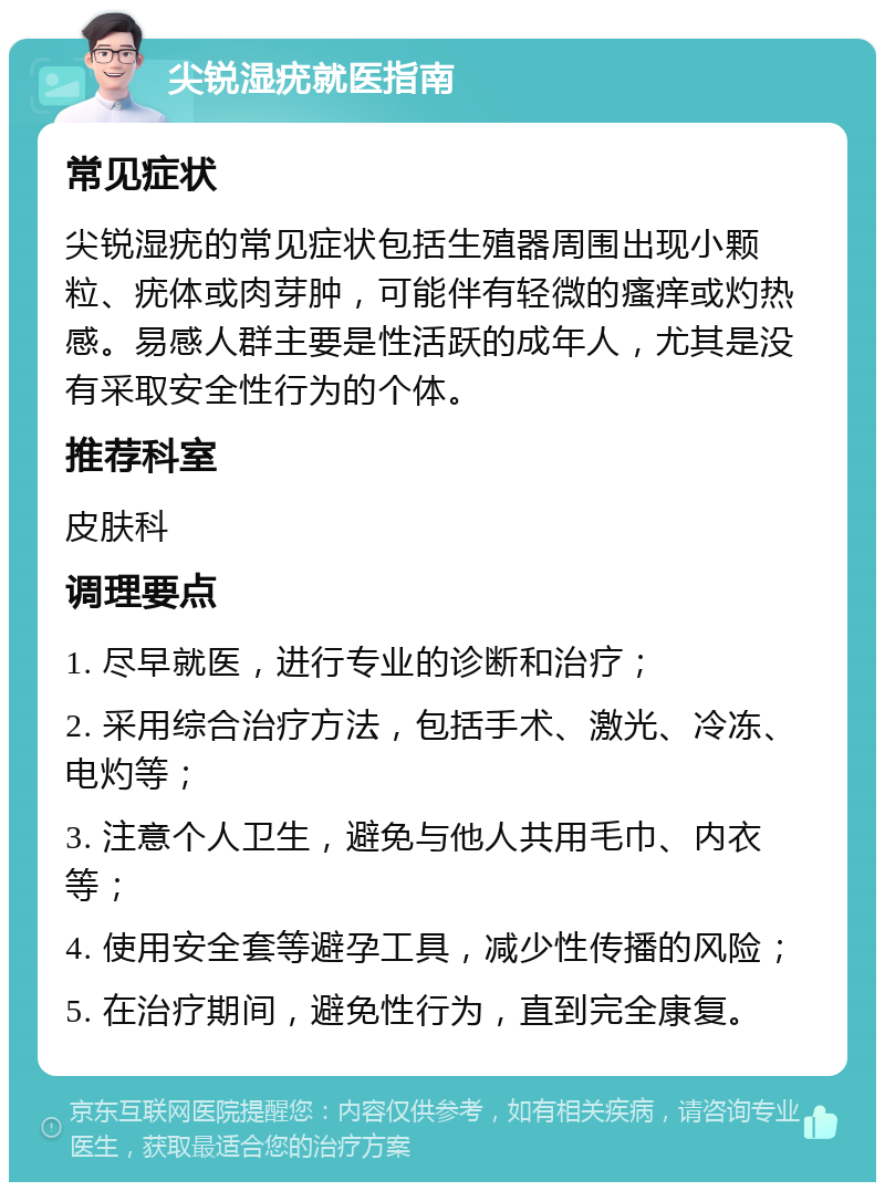 尖锐湿疣就医指南 常见症状 尖锐湿疣的常见症状包括生殖器周围出现小颗粒、疣体或肉芽肿，可能伴有轻微的瘙痒或灼热感。易感人群主要是性活跃的成年人，尤其是没有采取安全性行为的个体。 推荐科室 皮肤科 调理要点 1. 尽早就医，进行专业的诊断和治疗； 2. 采用综合治疗方法，包括手术、激光、冷冻、电灼等； 3. 注意个人卫生，避免与他人共用毛巾、内衣等； 4. 使用安全套等避孕工具，减少性传播的风险； 5. 在治疗期间，避免性行为，直到完全康复。