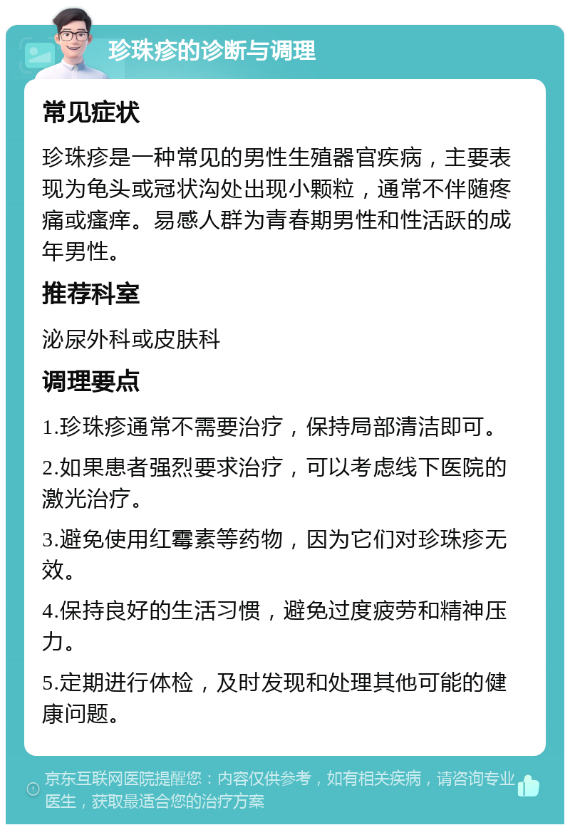 珍珠疹的诊断与调理 常见症状 珍珠疹是一种常见的男性生殖器官疾病，主要表现为龟头或冠状沟处出现小颗粒，通常不伴随疼痛或瘙痒。易感人群为青春期男性和性活跃的成年男性。 推荐科室 泌尿外科或皮肤科 调理要点 1.珍珠疹通常不需要治疗，保持局部清洁即可。 2.如果患者强烈要求治疗，可以考虑线下医院的激光治疗。 3.避免使用红霉素等药物，因为它们对珍珠疹无效。 4.保持良好的生活习惯，避免过度疲劳和精神压力。 5.定期进行体检，及时发现和处理其他可能的健康问题。