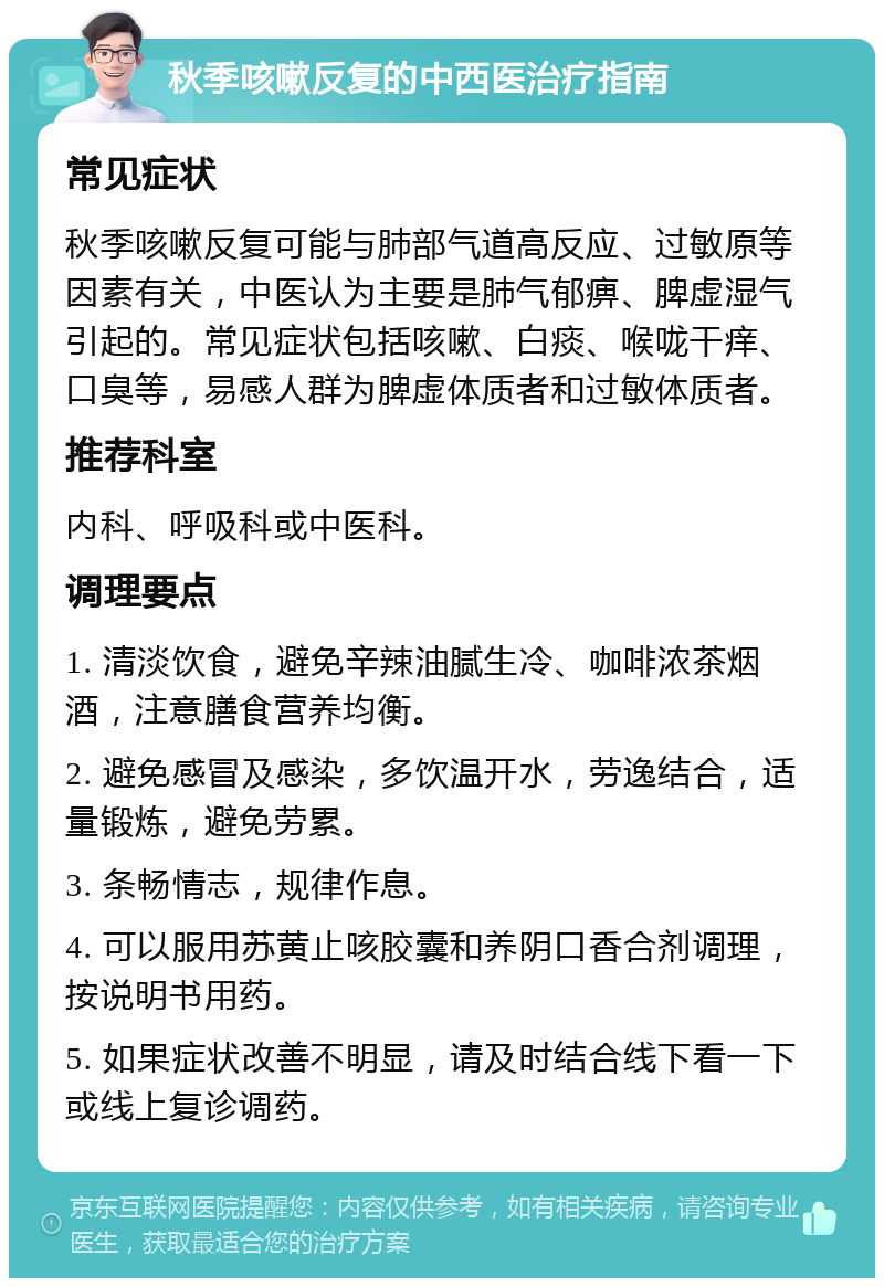 秋季咳嗽反复的中西医治疗指南 常见症状 秋季咳嗽反复可能与肺部气道高反应、过敏原等因素有关，中医认为主要是肺气郁痹、脾虚湿气引起的。常见症状包括咳嗽、白痰、喉咙干痒、口臭等，易感人群为脾虚体质者和过敏体质者。 推荐科室 内科、呼吸科或中医科。 调理要点 1. 清淡饮食，避免辛辣油腻生冷、咖啡浓茶烟酒，注意膳食营养均衡。 2. 避免感冒及感染，多饮温开水，劳逸结合，适量锻炼，避免劳累。 3. 条畅情志，规律作息。 4. 可以服用苏黄止咳胶囊和养阴口香合剂调理，按说明书用药。 5. 如果症状改善不明显，请及时结合线下看一下或线上复诊调药。