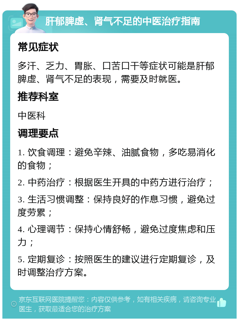 肝郁脾虚、肾气不足的中医治疗指南 常见症状 多汗、乏力、胃胀、口苦口干等症状可能是肝郁脾虚、肾气不足的表现，需要及时就医。 推荐科室 中医科 调理要点 1. 饮食调理：避免辛辣、油腻食物，多吃易消化的食物； 2. 中药治疗：根据医生开具的中药方进行治疗； 3. 生活习惯调整：保持良好的作息习惯，避免过度劳累； 4. 心理调节：保持心情舒畅，避免过度焦虑和压力； 5. 定期复诊：按照医生的建议进行定期复诊，及时调整治疗方案。