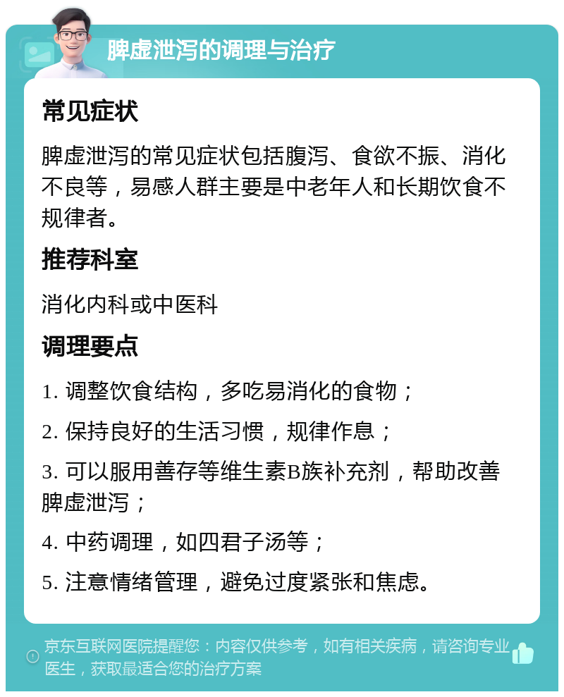 脾虚泄泻的调理与治疗 常见症状 脾虚泄泻的常见症状包括腹泻、食欲不振、消化不良等，易感人群主要是中老年人和长期饮食不规律者。 推荐科室 消化内科或中医科 调理要点 1. 调整饮食结构，多吃易消化的食物； 2. 保持良好的生活习惯，规律作息； 3. 可以服用善存等维生素B族补充剂，帮助改善脾虚泄泻； 4. 中药调理，如四君子汤等； 5. 注意情绪管理，避免过度紧张和焦虑。