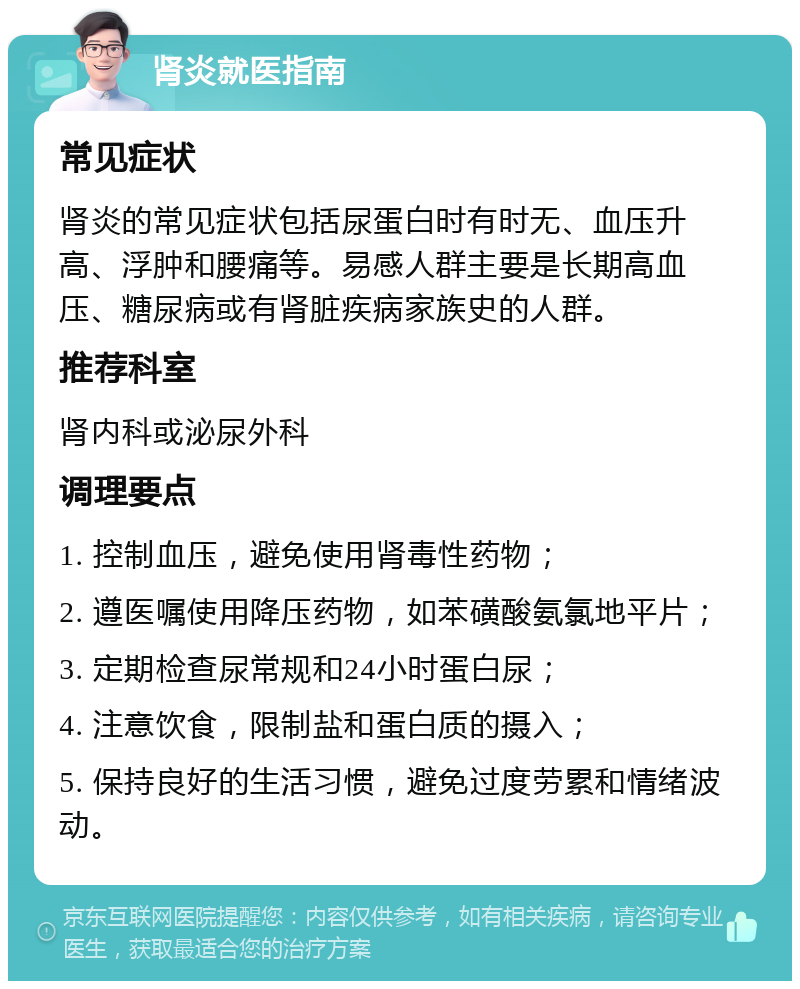 肾炎就医指南 常见症状 肾炎的常见症状包括尿蛋白时有时无、血压升高、浮肿和腰痛等。易感人群主要是长期高血压、糖尿病或有肾脏疾病家族史的人群。 推荐科室 肾内科或泌尿外科 调理要点 1. 控制血压，避免使用肾毒性药物； 2. 遵医嘱使用降压药物，如苯磺酸氨氯地平片； 3. 定期检查尿常规和24小时蛋白尿； 4. 注意饮食，限制盐和蛋白质的摄入； 5. 保持良好的生活习惯，避免过度劳累和情绪波动。