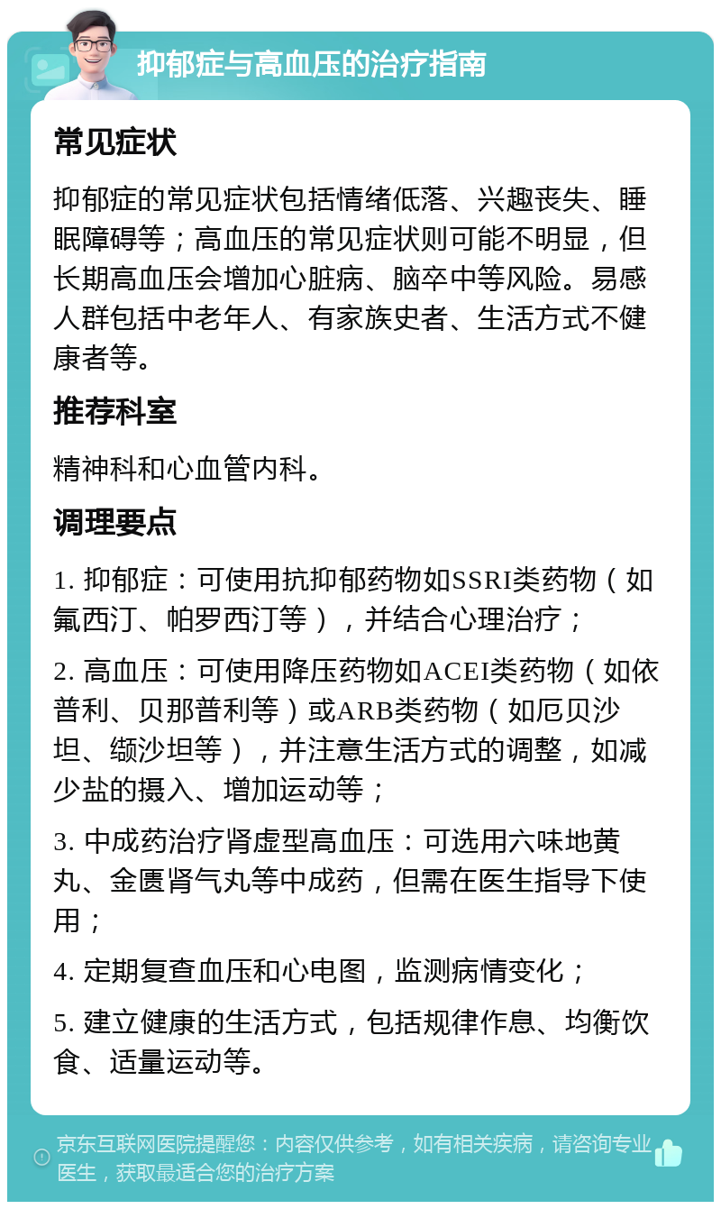 抑郁症与高血压的治疗指南 常见症状 抑郁症的常见症状包括情绪低落、兴趣丧失、睡眠障碍等；高血压的常见症状则可能不明显，但长期高血压会增加心脏病、脑卒中等风险。易感人群包括中老年人、有家族史者、生活方式不健康者等。 推荐科室 精神科和心血管内科。 调理要点 1. 抑郁症：可使用抗抑郁药物如SSRI类药物（如氟西汀、帕罗西汀等），并结合心理治疗； 2. 高血压：可使用降压药物如ACEI类药物（如依普利、贝那普利等）或ARB类药物（如厄贝沙坦、缬沙坦等），并注意生活方式的调整，如减少盐的摄入、增加运动等； 3. 中成药治疗肾虚型高血压：可选用六味地黄丸、金匮肾气丸等中成药，但需在医生指导下使用； 4. 定期复查血压和心电图，监测病情变化； 5. 建立健康的生活方式，包括规律作息、均衡饮食、适量运动等。