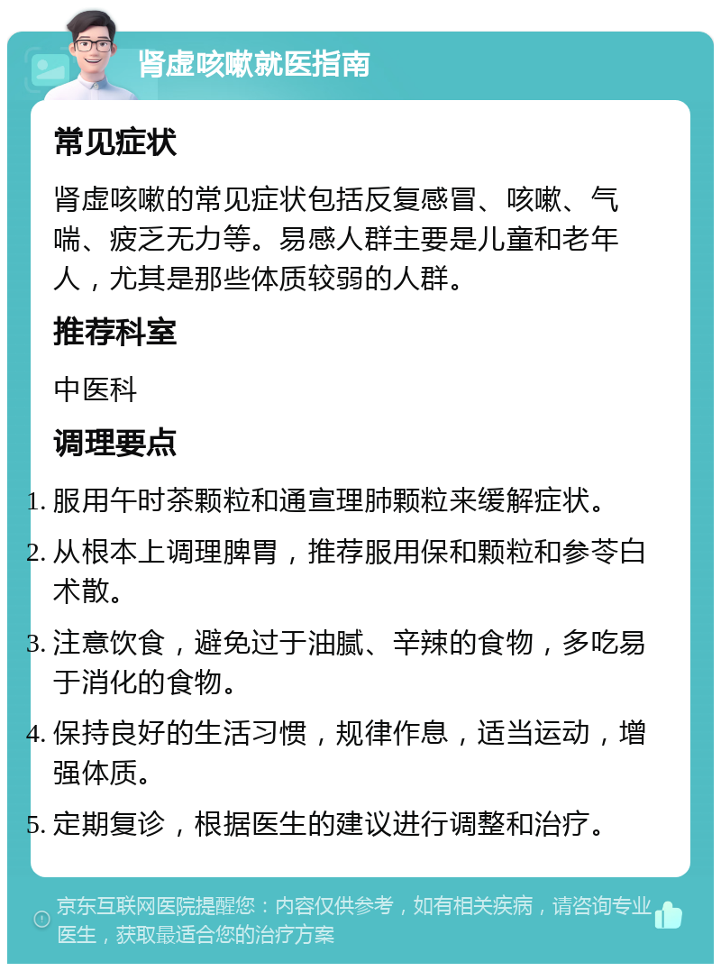 肾虚咳嗽就医指南 常见症状 肾虚咳嗽的常见症状包括反复感冒、咳嗽、气喘、疲乏无力等。易感人群主要是儿童和老年人，尤其是那些体质较弱的人群。 推荐科室 中医科 调理要点 服用午时茶颗粒和通宣理肺颗粒来缓解症状。 从根本上调理脾胃，推荐服用保和颗粒和参苓白术散。 注意饮食，避免过于油腻、辛辣的食物，多吃易于消化的食物。 保持良好的生活习惯，规律作息，适当运动，增强体质。 定期复诊，根据医生的建议进行调整和治疗。