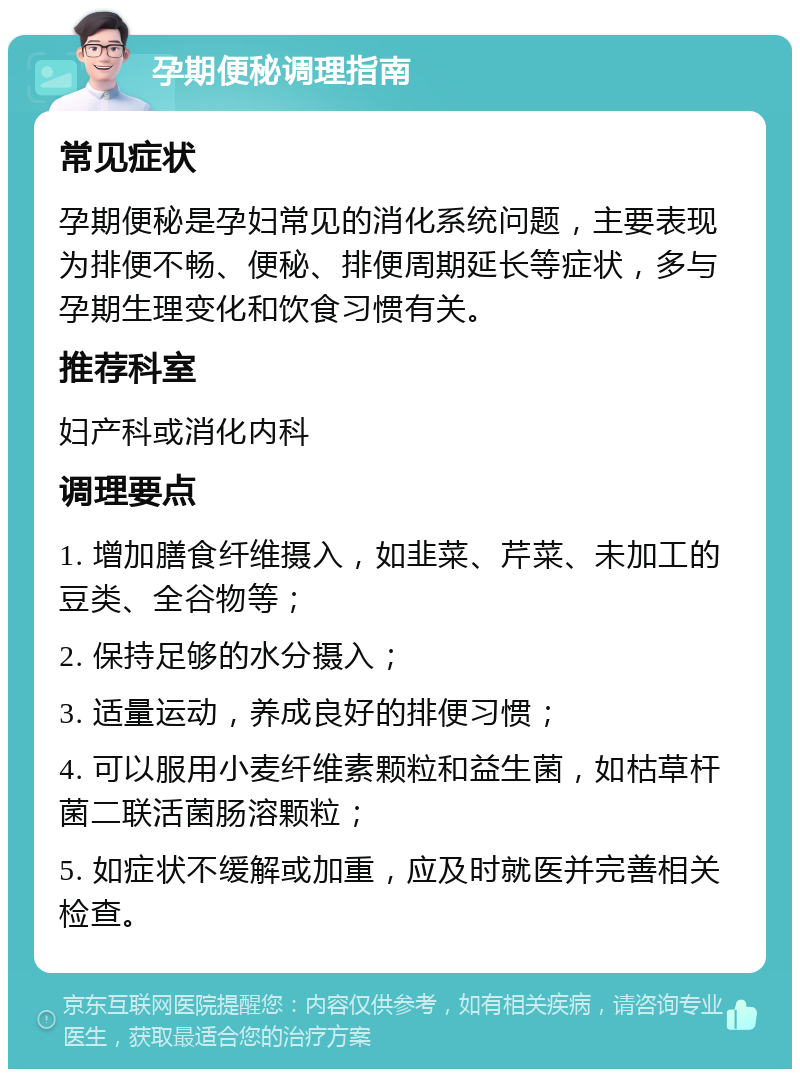 孕期便秘调理指南 常见症状 孕期便秘是孕妇常见的消化系统问题，主要表现为排便不畅、便秘、排便周期延长等症状，多与孕期生理变化和饮食习惯有关。 推荐科室 妇产科或消化内科 调理要点 1. 增加膳食纤维摄入，如韭菜、芹菜、未加工的豆类、全谷物等； 2. 保持足够的水分摄入； 3. 适量运动，养成良好的排便习惯； 4. 可以服用小麦纤维素颗粒和益生菌，如枯草杆菌二联活菌肠溶颗粒； 5. 如症状不缓解或加重，应及时就医并完善相关检查。