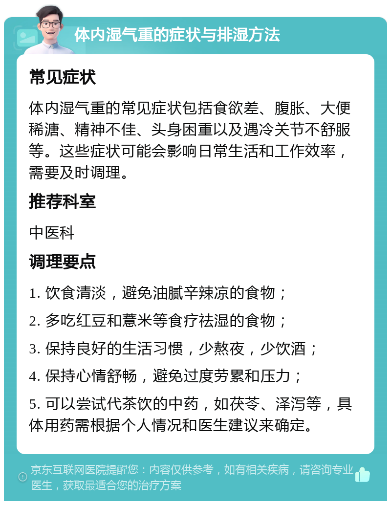 体内湿气重的症状与排湿方法 常见症状 体内湿气重的常见症状包括食欲差、腹胀、大便稀溏、精神不佳、头身困重以及遇冷关节不舒服等。这些症状可能会影响日常生活和工作效率，需要及时调理。 推荐科室 中医科 调理要点 1. 饮食清淡，避免油腻辛辣凉的食物； 2. 多吃红豆和薏米等食疗祛湿的食物； 3. 保持良好的生活习惯，少熬夜，少饮酒； 4. 保持心情舒畅，避免过度劳累和压力； 5. 可以尝试代茶饮的中药，如茯苓、泽泻等，具体用药需根据个人情况和医生建议来确定。