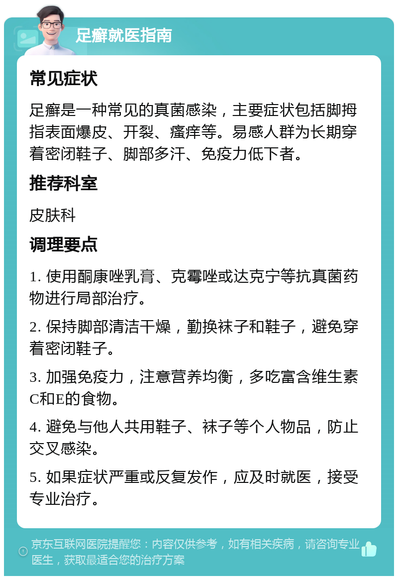 足癣就医指南 常见症状 足癣是一种常见的真菌感染，主要症状包括脚拇指表面爆皮、开裂、瘙痒等。易感人群为长期穿着密闭鞋子、脚部多汗、免疫力低下者。 推荐科室 皮肤科 调理要点 1. 使用酮康唑乳膏、克霉唑或达克宁等抗真菌药物进行局部治疗。 2. 保持脚部清洁干燥，勤换袜子和鞋子，避免穿着密闭鞋子。 3. 加强免疫力，注意营养均衡，多吃富含维生素C和E的食物。 4. 避免与他人共用鞋子、袜子等个人物品，防止交叉感染。 5. 如果症状严重或反复发作，应及时就医，接受专业治疗。