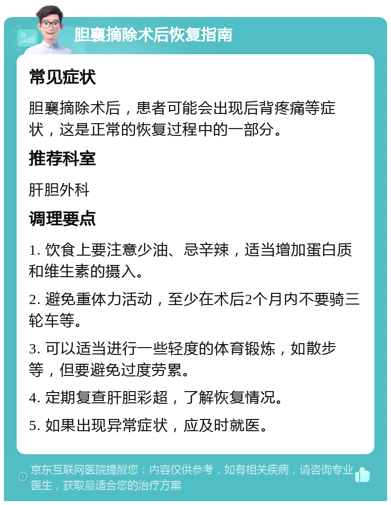 胆襄摘除术后恢复指南 常见症状 胆襄摘除术后，患者可能会出现后背疼痛等症状，这是正常的恢复过程中的一部分。 推荐科室 肝胆外科 调理要点 1. 饮食上要注意少油、忌辛辣，适当增加蛋白质和维生素的摄入。 2. 避免重体力活动，至少在术后2个月内不要骑三轮车等。 3. 可以适当进行一些轻度的体育锻炼，如散步等，但要避免过度劳累。 4. 定期复查肝胆彩超，了解恢复情况。 5. 如果出现异常症状，应及时就医。