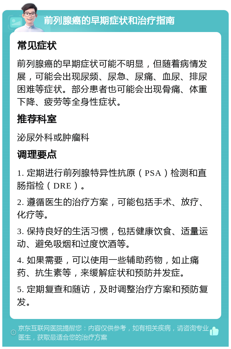 前列腺癌的早期症状和治疗指南 常见症状 前列腺癌的早期症状可能不明显，但随着病情发展，可能会出现尿频、尿急、尿痛、血尿、排尿困难等症状。部分患者也可能会出现骨痛、体重下降、疲劳等全身性症状。 推荐科室 泌尿外科或肿瘤科 调理要点 1. 定期进行前列腺特异性抗原（PSA）检测和直肠指检（DRE）。 2. 遵循医生的治疗方案，可能包括手术、放疗、化疗等。 3. 保持良好的生活习惯，包括健康饮食、适量运动、避免吸烟和过度饮酒等。 4. 如果需要，可以使用一些辅助药物，如止痛药、抗生素等，来缓解症状和预防并发症。 5. 定期复查和随访，及时调整治疗方案和预防复发。