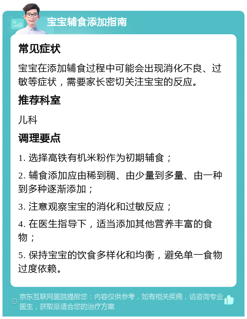 宝宝辅食添加指南 常见症状 宝宝在添加辅食过程中可能会出现消化不良、过敏等症状，需要家长密切关注宝宝的反应。 推荐科室 儿科 调理要点 1. 选择高铁有机米粉作为初期辅食； 2. 辅食添加应由稀到稠、由少量到多量、由一种到多种逐渐添加； 3. 注意观察宝宝的消化和过敏反应； 4. 在医生指导下，适当添加其他营养丰富的食物； 5. 保持宝宝的饮食多样化和均衡，避免单一食物过度依赖。