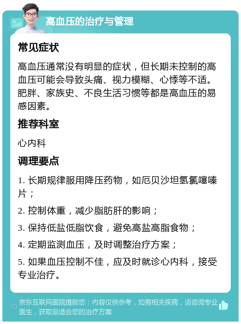 高血压的治疗与管理 常见症状 高血压通常没有明显的症状，但长期未控制的高血压可能会导致头痛、视力模糊、心悸等不适。肥胖、家族史、不良生活习惯等都是高血压的易感因素。 推荐科室 心内科 调理要点 1. 长期规律服用降压药物，如厄贝沙坦氢氯噻嗪片； 2. 控制体重，减少脂肪肝的影响； 3. 保持低盐低脂饮食，避免高盐高脂食物； 4. 定期监测血压，及时调整治疗方案； 5. 如果血压控制不佳，应及时就诊心内科，接受专业治疗。