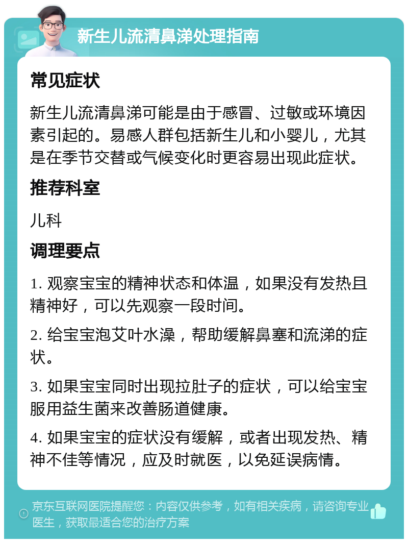 新生儿流清鼻涕处理指南 常见症状 新生儿流清鼻涕可能是由于感冒、过敏或环境因素引起的。易感人群包括新生儿和小婴儿，尤其是在季节交替或气候变化时更容易出现此症状。 推荐科室 儿科 调理要点 1. 观察宝宝的精神状态和体温，如果没有发热且精神好，可以先观察一段时间。 2. 给宝宝泡艾叶水澡，帮助缓解鼻塞和流涕的症状。 3. 如果宝宝同时出现拉肚子的症状，可以给宝宝服用益生菌来改善肠道健康。 4. 如果宝宝的症状没有缓解，或者出现发热、精神不佳等情况，应及时就医，以免延误病情。