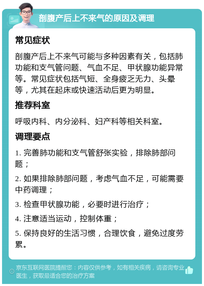 剖腹产后上不来气的原因及调理 常见症状 剖腹产后上不来气可能与多种因素有关，包括肺功能和支气管问题、气血不足、甲状腺功能异常等。常见症状包括气短、全身疲乏无力、头晕等，尤其在起床或快速活动后更为明显。 推荐科室 呼吸内科、内分泌科、妇产科等相关科室。 调理要点 1. 完善肺功能和支气管舒张实验，排除肺部问题； 2. 如果排除肺部问题，考虑气血不足，可能需要中药调理； 3. 检查甲状腺功能，必要时进行治疗； 4. 注意适当运动，控制体重； 5. 保持良好的生活习惯，合理饮食，避免过度劳累。