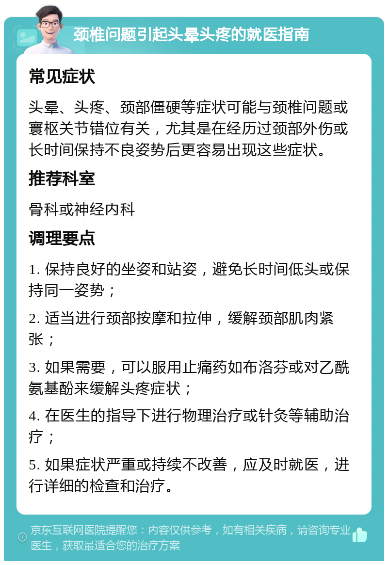 颈椎问题引起头晕头疼的就医指南 常见症状 头晕、头疼、颈部僵硬等症状可能与颈椎问题或寰枢关节错位有关，尤其是在经历过颈部外伤或长时间保持不良姿势后更容易出现这些症状。 推荐科室 骨科或神经内科 调理要点 1. 保持良好的坐姿和站姿，避免长时间低头或保持同一姿势； 2. 适当进行颈部按摩和拉伸，缓解颈部肌肉紧张； 3. 如果需要，可以服用止痛药如布洛芬或对乙酰氨基酚来缓解头疼症状； 4. 在医生的指导下进行物理治疗或针灸等辅助治疗； 5. 如果症状严重或持续不改善，应及时就医，进行详细的检查和治疗。