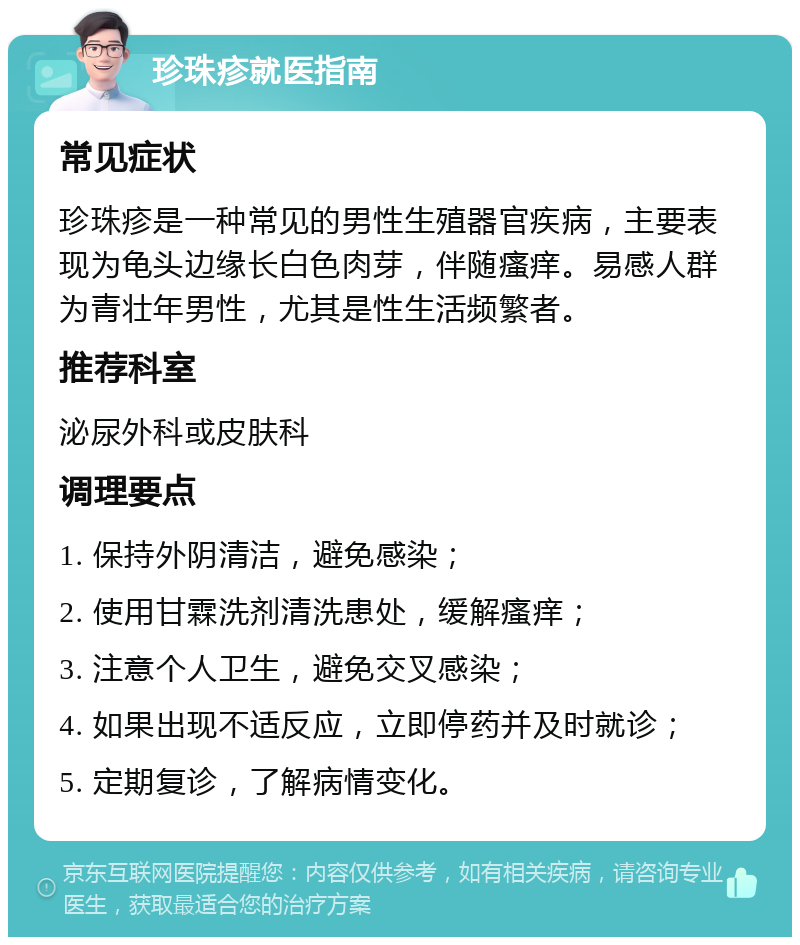 珍珠疹就医指南 常见症状 珍珠疹是一种常见的男性生殖器官疾病，主要表现为龟头边缘长白色肉芽，伴随瘙痒。易感人群为青壮年男性，尤其是性生活频繁者。 推荐科室 泌尿外科或皮肤科 调理要点 1. 保持外阴清洁，避免感染； 2. 使用甘霖洗剂清洗患处，缓解瘙痒； 3. 注意个人卫生，避免交叉感染； 4. 如果出现不适反应，立即停药并及时就诊； 5. 定期复诊，了解病情变化。