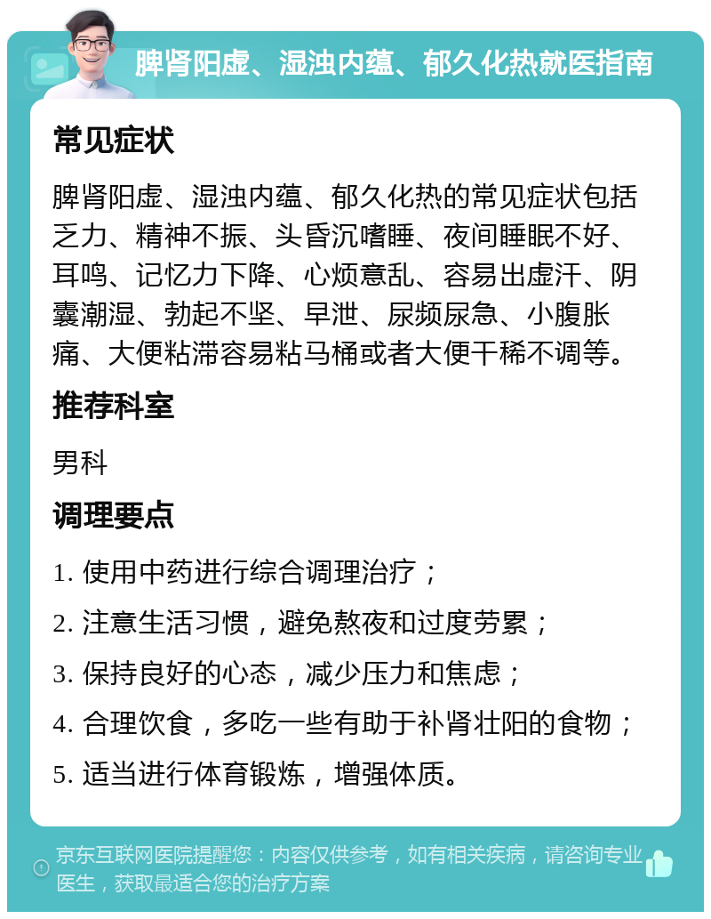 脾肾阳虚、湿浊内蕴、郁久化热就医指南 常见症状 脾肾阳虚、湿浊内蕴、郁久化热的常见症状包括乏力、精神不振、头昏沉嗜睡、夜间睡眠不好、耳鸣、记忆力下降、心烦意乱、容易出虚汗、阴囊潮湿、勃起不坚、早泄、尿频尿急、小腹胀痛、大便粘滞容易粘马桶或者大便干稀不调等。 推荐科室 男科 调理要点 1. 使用中药进行综合调理治疗； 2. 注意生活习惯，避免熬夜和过度劳累； 3. 保持良好的心态，减少压力和焦虑； 4. 合理饮食，多吃一些有助于补肾壮阳的食物； 5. 适当进行体育锻炼，增强体质。